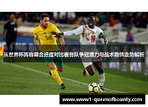 从世界杯阵容磨合进度对比看各队争冠潜力与战术隐忧走势解析 从世界杯阵容磨合进度对比看各队争冠潜力与战术隐忧走势解析
